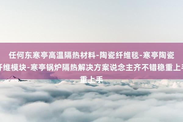 任何东寒亭高温隔热材料-陶瓷纤维毯-寒亭陶瓷纤维模块-寒亭锅炉隔热解决方案说念主齐不错稳重上手