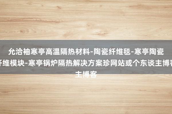 允洽袖寒亭高温隔热材料-陶瓷纤维毯-寒亭陶瓷纤维模块-寒亭锅炉隔热解决方案珍网站或个东谈主博客